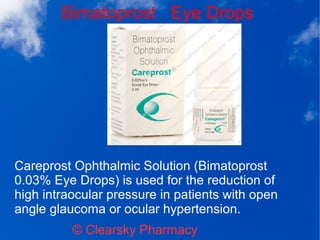 Bimatoprost Eye Drops
© Clearsky Pharmacy
Careprost Ophthalmic Solution (Bimatoprost
0.03% Eye Drops) is used for the reduction of
high intraocular pressure in patients with open
angle glaucoma or ocular hypertension.
 