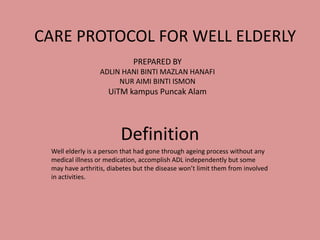 CARE PROTOCOL FOR WELL ELDERLY
Definition
Well elderly is a person that had gone through ageing process without any
medical illness or medication, accomplish ADL independently but some
may have arthritis, diabetes but the disease won’t limit them from involved
in activities.
PREPARED BY
ADLIN HANI BINTI MAZLAN HANAFI
NUR AIMI BINTI ISMON
UiTM kampus Puncak Alam
 