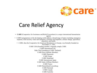 Care Relief Agency
 • CARE (Cooperative for Assistance and Relief Everywhere) is a major international humanitarian
                                                  agency
• CARE's programmes in the developing world address a broad range of topics including emergency
   response, food security, water and sanitation, economic development, climate change, agriculture,
                                         education, and health.
   • CARE, then the Cooperative for American Remittances to Europe, was formally founded on
                                           November 27, 1945
                     CARE USA (founding member: originally simply CARE
                                       CARE International UK
                              Raks Thai Foundation (CARE Thailand)
                                   CARE Peru (Affiliate Member)
                                          CARE Österreich
                                             CARE Norge
                                          CARE Nederland
                                      CARE International Japan
                                   CARE India (Affiliate Member)
                                            CARE France
                                   CARE Deutschland-Luxemburg
                                           CARE Danmark
                                            CARE Canada
                                           CARE Australia
 