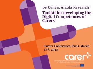 Joe Cullen, Arcola Research
Toolkit for developing the
Digital Competences of
Carers
Carer+ Conference, Paris, March
27th, 2015
 
