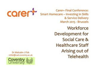Carer+ Final Conference:
Smart Homecare – Investing in Skills
& Service Delivery
March 2015 - Brussels
Workforce
Development for
Social Care &
Healthcare Staff
Arising out of
Telehealth
Dr Malcolm J Fisk
mfisk@cad.coventry.ac.uk
 