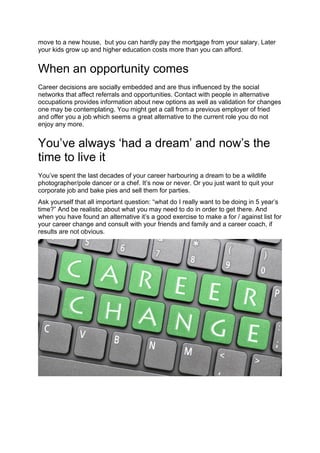 move to a new house, but you can hardly pay the mortgage from your salary. Later
your kids grow up and higher education costs more than you can afford.
When an opportunity comes
Career decisions are socially embedded and are thus influenced by the social
networks that affect referrals and opportunities. Contact with people in alternative
occupations provides information about new options as well as validation for changes
one may be contemplating. You might get a call from a previous employer of fried
and offer you a job which seems a great alternative to the current role you do not
enjoy any more.
You’ve always ‘had a dream’ and now’s the
time to live it
You’ve spent the last decades of your career harbouring a dream to be a wildlife
photographer/pole dancer or a chef. It’s now or never. Or you just want to quit your
corporate job and bake pies and sell them for parties.
Ask yourself that all important question: “what do I really want to be doing in 5 year’s
time?” And be realistic about what you may need to do in order to get there. And
when you have found an alternative it’s a good exercise to make a for / against list for
your career change and consult with your friends and family and a career coach, if
results are not obvious.
 