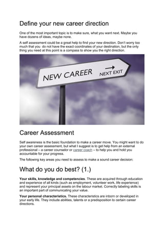 Define your new career direction
One of the most important topic is to make sure, what you want next. Maybe you
have dozens of ideas, maybe none.
A self assessment could be a great help to find your new direction. Don’t worry too
much that you do not have the exact coordinates of your destination, but the only
thing you need at this point is a compass to show you the right direction.
Career Assessment
Self awareness is the basic foundation to make a career move. You might want to do
your own career assessment, but what I suggest is to get help from an external
professional – a career counselor or career coach – to help you and hold you
accountable for your progress.
The following key areas you need to assess to make a sound career decision:
What do you do best? (1.)
Your skills, knowledge and competencies. These are acquired through education
and experience of all kinds (such as employment, volunteer work, life experience)
and represent your principal assets on the labour market. Correctly labeling skills is
an important part of communicating your value.
Your personal characteristics. These characteristics are inborn or developed in
your early life. They include abilities, talents or a predisposition to certain career
directions.
 