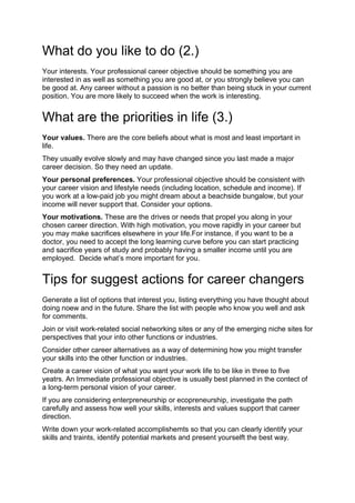 What do you like to do (2.)
Your interests. Your professional career objective should be something you are
interested in as well as something you are good at, or you strongly believe you can
be good at. Any career without a passion is no better than being stuck in your current
position. You are more likely to succeed when the work is interesting.
What are the priorities in life (3.)
Your values. There are the core beliefs about what is most and least important in
life.
They usually evolve slowly and may have changed since you last made a major
career decision. So they need an update.
Your personal preferences. Your professional objective should be consistent with
your career vision and lifestyle needs (including location, schedule and income). If
you work at a low-paid job you might dream about a beachside bungalow, but your
income will never support that. Consider your options.
Your motivations. These are the drives or needs that propel you along in your
chosen career direction. With high motivation, you move rapidly in your career but
you may make sacrifices elsewhere in your life.For instance, if you want to be a
doctor, you need to accept the long learning curve before you can start practicing
and sacrifice years of study and probably having a smaller income until you are
employed. Decide what’s more important for you.
Tips for suggest actions for career changers
Generate a list of options that interest you, listing everything you have thought about
doing noew and in the future. Share the list with people who know you well and ask
for comments.
Join or visit work-related social networking sites or any of the emerging niche sites for
perspectives that your into other functions or industries.
Consider other career alternatives as a way of determining how you might transfer
your skills into the other function or industries.
Create a career vision of what you want your work life to be like in three to five
yeatrs. An Immediate professional objective is usually best planned in the contect of
a long-term personal vision of your career.
If you are considering enterpreneurship or ecopreneurship, investigate the path
carefully and assess how well your skills, interests and values support that career
direction.
Write down your work-related accomplishemts so that you can clearly identify your
skills and traints, identify potential markets and present yourselft the best way.
 