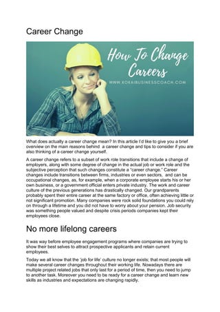 Career Change
What does actually a career change mean? In this article I’d like to give you a brief
overview on the main reasons behind a career change and tips to consider if you are
also thinking of a career change yourself.
A career change refers to a subset of work role transitions that include a change of
employers, along with some degree of change in the actual job or work role and the
subjective perception that such changes constitute a “career change.” Career
changes include transitions between firms, industries or even sectors, and can be
occupational changes, as, for example, when a corporate employee starts his or her
own business, or a government official enters private industry. The work and career
culture of the previous generations has drastically changed. Our grandparents
probably spent their entire career at the same factory or office, often achieving little or
not significant promotion. Many companies were rock solid foundations you could rely
on through a lifetime and you did not have to worry about your pension. Job security
was something people valued and despite crisis periods companies kept their
employees close.
No more lifelong careers
It was way before employee engagement programs where companies are trying to
show their best selves to attract prospective applicants and retain current
employees.
Today we all know that the ‘job for life’ culture no longer exists; that most people will
make several career changes throughout their working life. Nowadays there are
multiple project related jobs that only last for a period of time, then you need to jump
to another task. Moreover you need to be ready for a career change and learn new
skills as industries and expectations are changing rapidly.
 