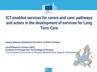 ICT-enabled services for carers and care: pathways
and actors in the development of services for Long
                    Term Care


James Stewart, Stephanie Carretero, & Clara Centeno

Joint Research Centre (JRC)
Institute for Prospective Technological Studies
The European Commission’s Research-Based Policy Support Organisation
 