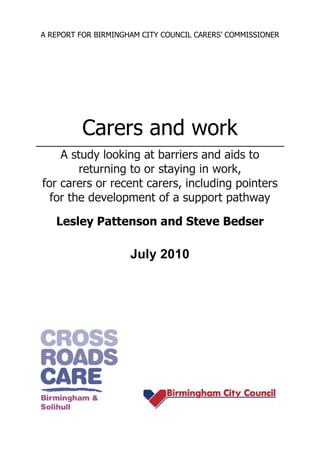 A REPORT FOR BIRMINGHAM CITY COUNCIL CARERS’ COMMISSIONER




         Carers and work
    A study looking at barriers and aids to
        returning to or staying in work,
for carers or recent carers, including pointers
  for the development of a support pathway

   Lesley Pattenson and Steve Bedser

                     July 2010
 