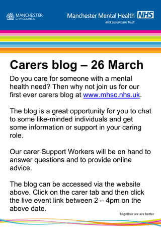 Carers blog – 26 March
Do you care for someone with a mental
health need? Then why not join us for our
first ever carers blog at www.mhsc.nhs.uk.

The blog is a great opportunity for you to chat
to some like-minded individuals and get
some information or support in your caring
role.

Our carer Support Workers will be on hand to
answer questions and to provide online
advice.

The blog can be accessed via the website
above. Click on the carer tab and then click
the live event link between 2 – 4pm on the
above date.
                                    Together we are better
 