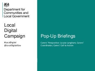 Local
Digital
Campaign Pop-Up Briefings
#LocalDigital
@LocalDigitalGov
Carers’ Perspective: Louise Langham, Carers’
Coordinator, Carers’ Call to Action
 