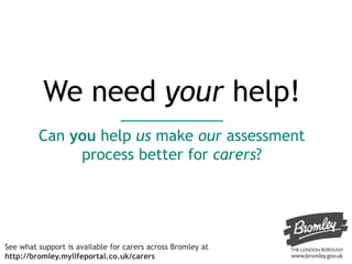 We need your help!
Can you help us make our assessment
process better for carers?
See what support is available for carers across Bromley at
http://bromley.mylifeportal.co.uk/carers
 