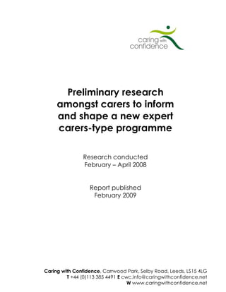 Preliminary research
     amongst carers to inform
     and shape a new expert
     carers-type programme

                 Research conducted
                 February – April 2008


                    Report published
                     February 2009




                                                              0
Caring with Confidence, with Confidence 2009© Selby Road, Leeds, LS15 4LG
                    Caring Carrwood Park,
         T +44 (0)113 385 4491 E cwc.info@caringwithconfidence.net
                                         W www.caringwithconfidence.net
 