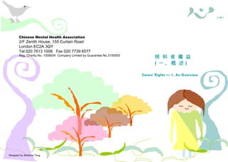 Chinese Mental Health Association 2/F Zenith House, 155 Curtain Road London EC2A 3QY Tel 020 7613 1008  Fax 020 7739 6577 Reg. Charity No. 1058934  Company Limited by Guarantee No.3150505 照料者需知 照 料 者 權 益 ( 一 .  概 述 ) Carers’ Rights — 1. An Overview Designed by Rebecca Tang 華 心 會  C M H A Chinese Mental Health Association 2/F Zenith House, 155 Curtain Road London EC2A 3QY Tel 020 7613 1008  Fax 020 7739 6577 Reg. Charity No. 1058934  Company Limited by Guarantee No.3150505 照料者權益 ( 一 .  概述 ) Carers’ Rights — 1. An Overview 照料者需知 華 心 會  C M H A 