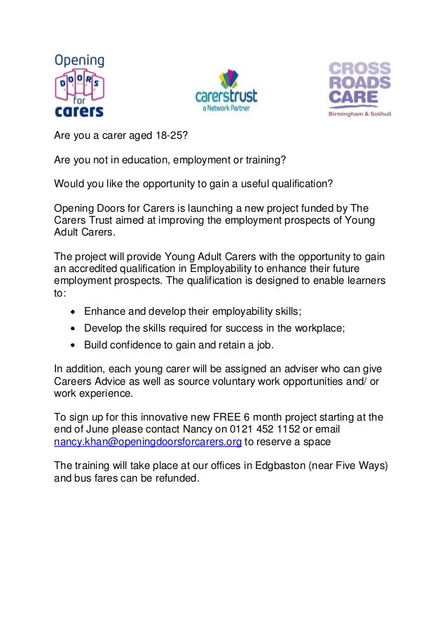 Are you a carer aged 18-25?
Are you not in education, employment or training?
Would you like the opportunity to gain a useful qualification?
Opening Doors for Carers is launching a new project funded by The
Carers Trust aimed at improving the employment prospects of Young
Adult Carers.
The project will provide Young Adult Carers with the opportunity to gain
an accredited qualification in Employability to enhance their future
employment prospects. The qualification is designed to enable learners
to:
Enhance and develop their employability skills;
Develop the skills required for success in the workplace;
Build confidence to gain and retain a job.
In addition, each young carer will be assigned an adviser who can give
Careers Advice as well as source voluntary work opportunities and/ or
work experience.
To sign up for this innovative new FREE 6 month project starting at the
end of June please contact Nancy on 0121 452 1152 or email
nancy.khan@openingdoorsforcarers.org to reserve a space
The training will take place at our offices in Edgbaston (near Five Ways)
and bus fares can be refunded.
 