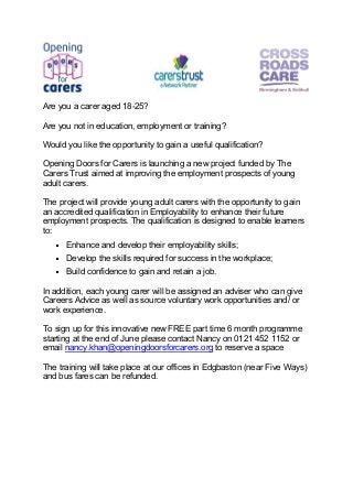 Are you a carer aged 18-25?
Are you not in education, employment or training?
Would you like the opportunity to gain a useful qualification?
Opening Doors for Carers is launching a new project funded by The
Carers Trust aimed at improving the employment prospects of young
adult carers.
The project will provide young adult carers with the opportunity to gain
an accredited qualification in Employability to enhance their future
employment prospects. The qualification is designed to enable learners
to:
Enhance and develop their employability skills;
Develop the skills required for success in the workplace;
Build confidence to gain and retain a job.
In addition, each young carer will be assigned an adviser who can give
Careers Advice as well as source voluntary work opportunities and/ or
work experience.
To sign up for this innovative new FREE part time 6 month programme
starting at the end of June please contact Nancy on 0121 452 1152 or
email nancy.khan@openingdoorsforcarers.org to reserve a space
The training will take place at our offices in Edgbaston (near Five Ways)
and bus fares can be refunded.
 