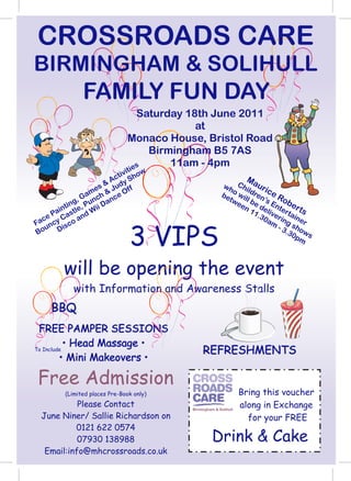 CROSSROADS CARE
BIRMINGHAM & SOLIHULL
               FAMILY FUN DAY
                                 Saturday 18th June 2011
                                            at
                               Monaco House, Bristol Road
                                   Birmingham B5 7AS
                               ies
                                       11am - 4pm
                              it
                           tiv how
                       Ac S                                        M
                   s & udy
                                 f                      wh Chi aur
                 me h & J e Of                                  l    ic
              G a c      c                              be o wil dren e R
                                                            ee e d En obe
            g, Pun Dan                                    tw l b ’s
          in ,
       int le     ii                                           n 1 el ter rts
     Pa ast nd W                                                  1.3 ive tai
  ce    C    a                                                       0a ring ner
Fa ncy isco                                                            m
                                                                         - 3 sho

                                3 VIPS
   u D
Bo                                                                          .30 ws
                                                                               pm



        will be opening the event
            with Information and Awareness Stalls
    BBQ
 FREE PAMPER SESSIONS
           • Head Massage •
To Include                                     REFRESHMENTS
         • Mini Makeovers •

Free Admission
         (Limited places Pre-Book only)                           Bring this voucher
           Please Contact                 Birmingham & Solihull
                                                                  along in Exchange
 June Niner/ Sallie Richardson on                                   for your FREE
          0121 622 0574
           07930 138988                             Drink & Cake
  Email:info@mhcrossroads.co.uk
 