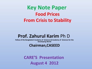 Key Note Paper
               Food Prices
          From Crisis to Stability


   Prof. Zahurul Karim Ph D
Fellow of the Bangladesh Academy of Sciences & Academy of Sciences for the
                             Developing World

                 Chairman,CASEED


           CARE’S Presentation
             August 4 2012
 