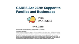 CARES Act 2020: Support to
Families and Businesses
Information in the presentation is based on guidelines available as of above date
CIRCULAR 230 DISCLOSURE
To ensure compliance with requirements imposed by the IRS, we are required to inform you that any U.S. federal tax advice contained
in this communication (including attachments) is not intended or written to be used, and cannot be used, for the purpose of 1) avoiding
penalties under the Internal Revenue Code or 2) promoting, marketing, or recommending to another party any transaction or matter
addressed herein.
The information contained in this message may be privileged and confidential and protected from disclosure. If the reader of this
messages is not the intended recipient, or an employee or agent responsible for delivering this message to the intended recipient, you
are hereby notified that any dissemination, distribution or copying of this communication is strictly prohibited. If you have received this
communication in error, please notify us immediately by replying to this message and deleting it from your computer
30th March 2020
 