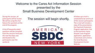 Welcome to the Cares Act Information Session
presented by the
Small Business Development Center
The session will begin shortly.
During the session, all
participants will be muted.
We will be using the chat
feature for questions at the
end of the program.
A list of frequently asked
questions will be compiled
from the sessions held over
the next few days and
distributed to the
participants over the
weekend.
A follow-up e-mail is
scheduled to be sent to all
of the session participants.
The e-mail will include a
copy of the presentation,
the Paycheck Protection
Program application, link
to the Economic Injury
Disaster Loan Program
application, application
screenshots and a link to
the Small Business
Development Center
Website.
 