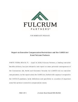 PAGE 1 OF 3 // contact: Bruce Brownell 904.296.2563
FOR IMMEDIATE RELEASE
Report on Executive Compensation Restrictions and the CARES Act
from Fulcrum Partners
PONTE VEDRA BEACH, FL -- (April 14, 2020) Fulcrum Partners, a leading executive
benefits advisory, has just released a new report on some potential consequences of
the Coronavirus Aid, Relief, and Economic Security Act (CARES Act) on executive
compensation. As the report noted, the CARES Act, drafted with urgency to respond to
the COVID-19 pandemic, lacks definitions and specificity in a number of important
areas that pertain to executive compensation issues.
 