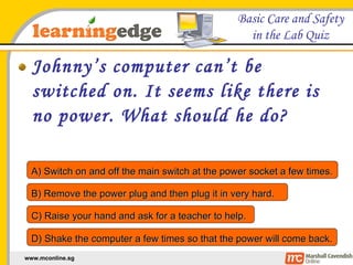 Johnny’s computer can’t be switched on. It seems like there is no power. What should he do? A) Switch on and off the main switch at the power socket a few times. B) Remove the power plug and then plug it in very hard. C) Raise your hand and ask for a teacher to help. D) Shake the computer a few times so that the power will come back. 