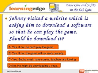 Johnny visited a website which is asking him to download a software so that he can play the game. Should he download it? A) Yes. If not, he can’t play the game. B) Yes. If not, the game will not work properly. C) Yes. But he must make sure no teachers are looking. D) No. He might be downloading a virus. 