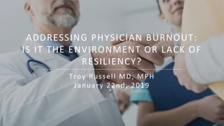 ADDRESSING PHYSICIAN BURNOUT:
IS IT THE ENVIRONMENT OR LACK OF
RESILIENCY?
Troy Russell MD, MPH
January 22nd, 2019
1
 