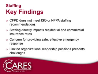 Staffing
Key Findings
o CFPD does not meet ISO or NFPA staffing
  recommendations
o Staffing directly impacts residential and commercial
  insurance rates
o Concern for providing safe, effective emergency
  response
o Limited organizational leadership positions presents
  challenges
 
