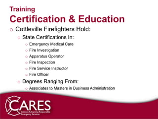 Training
Certification & Education
o Cottleville Firefighters Hold:
   o State Certifications In:
      o Emergency Medical Care
      o Fire Investigation
      o Apparatus Operator
      o Fire Inspection
      o Fire Service Instructor
      o Fire Officer
   o Degrees Ranging From:
      o Associates to Masters in Business Administration
 