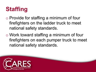 Staffing
o Provide for staffing a minimum of four
  firefighters on the ladder truck to meet
  national safety standards.
o Work toward staffing a minimum of four
  firefighters on each pumper truck to meet
  national safety standards.
 