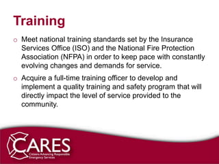 Training
o Meet national training standards set by the Insurance
  Services Office (ISO) and the National Fire Protection
  Association (NFPA) in order to keep pace with constantly
  evolving changes and demands for service.
o Acquire a full-time training officer to develop and
  implement a quality training and safety program that will
  directly impact the level of service provided to the
  community.
 