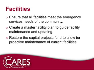 Facilities
o Ensure that all facilities meet the emergency
  services needs of the community.
o Create a master facility plan to guide facility
  maintenance and updating.
o Restore the capital projects fund to allow for
  proactive maintenance of current facilities.
 