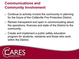 Communications and
Community Involvement
o Continue to actively involve the community in planning
  for the future of the Cottleville Fire Protection District.
o Remain transparent and open in communicating about
  the operations, finances and state of the District to the
  community.
o Create and implement a public safety education
  program for students, residents and those who work
  within the District.
 