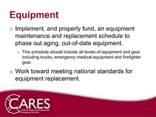 Equipment
o Implement, and properly fund, an equipment
  maintenance and replacement schedule to
  phase out aging, out-of-date equipment.
  o This schedule should include all levels of equipment and gear
    including trucks, emergency medical equipment and firefighter
    gear.

o Work toward meeting national standards for
  equipment replacement.
 