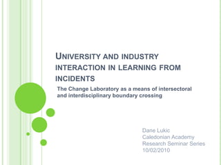 University and industry interaction in learning from incidents The Change Laboratory as a means of intersectoral and interdisciplinary boundary crossing Dane Lukic Caledonian Academy Research Seminar Series 10/02/2010 