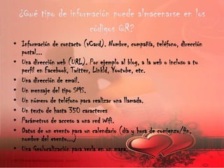 ¿Qué tipo de información puede almacenarse en los
códigos QR?
• Información de contacto (vCard). Nombre, compañía, teléfono, dirección
postal...
• Una dirección web (URL). Por ejemplo al blog, a la web o incluso a tu
perfil en Facebook, Twitter, Linkld, Youtube, etc.
• Una dirección de email.
• Un mensaje del tipo SMS.
• Un número de teléfono para realizar una llamada.
• Un texto de hasta 350 caracteres
• Parámetros de acceso a una red Wifi.
• Datos de un evento para un calendario (día y hora de comienzo/fin,
nombre del evento...)
• Una Geolocalización para verla en un mapa.

 