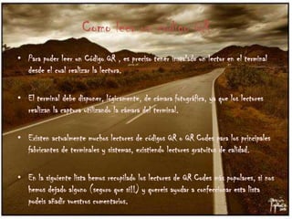 Como leer un codigo QR
• Para poder leer un Código QR , es preciso tener instalado un lector en el terminal
desde el cual realizar la lectura.
• El terminal debe disponer, lógicamente, de cámara fotográfica, ya que los lectores
realizan la captura utilizando la cámara del terminal.
• Existen actualmente muchos lectores de códigos QR o QR Codes para los principales
fabricantes de terminales y sistemas, existiendo lectores gratuitos de calidad.
• En la siguiente lista hemos recopilado los lectores de QR Codes más populares, si nos
hemos dejado alguno (seguro que si!!) y quereis ayudar a confeccionar esta lista
podeis añadir vuestros comentarios.

 