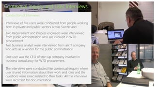Contextual inquiry and User Interviews
Conduction of Interviews:
Interviews of five users were conducted from people working
both in private and public sectors across Switzerland
Two Requirement and Process engineers were interviewed
from public administration who are involved in WTO
procurement
Two business analyst were interviewed from an IT company
who acts as a vendor for the public administration
One user was the CEO of start up company involved in
business consultancy for WTO procurement.
The interviews were conducted like contextual enquiry where
user shared information about their work and roles and the
questions were asked related to their tasks. All the interviews
were recorded for documentation
 