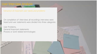User Interview Analysis
Extraction of important user needs and problems:
On completion of Interviews all recordings interviews were
heard and user statements were divided into three categories:
User Problems,
General Important statements
Process or work related terminologies
 
