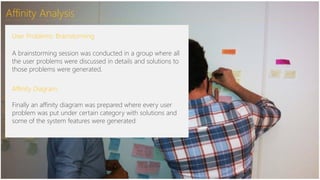 Affinity Analysis
User Problems: Brainstorming
A brainstorming session was conducted in a group where all
the user problems were discussed in details and solutions to
those problems were generated.
Affinity Diagram:
Finally an affinity diagram was prepared where every user
problem was put under certain category with solutions and
some of the system features were generated:
 