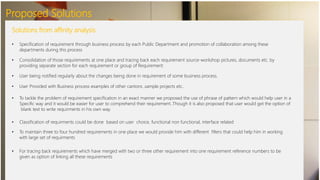 Proposed Solutions
Solutions from affinity analysis
• Specification of requirement through business process by each Public Department and promotion of collaboration among these
departments during this process
• Consolidation of those requirements at one place and tracing back each requirement source-workshop pictures, documents etc. by
providing separate section for each requirement or group of Requirement
• User being notified regularly about the changes being done in requirement of some business process.
• User Provided with Business process examples of other cantons ,sample projects etc..
• To tackle the problem of requirement specification in an exact manner we proposed the use of phrase of pattern which would help user in a
Specific way and it would be easier for user to comprehend their requirement..Though it is also proposed that user would get the option of
blank text to write requirments in his own way.
• Classification of requirments could be done based on user choice, functional non functional, interface related
• To maintain three to four hundred requirements in one place we would provide him with different filters that could help him in working
with large set of requirments
• For tracing back requirements which have merged with two or three other requirement into one requirement reference numbers to be
given as option of linking all these requirements
 