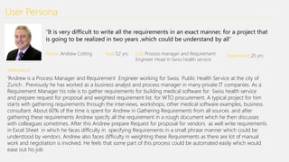 User Persona
“It is very difficult to write all the requirements in an exact manner, for a project that
is going to be realized in two years ,which could be understand by all”
Name :Andrew Cotting Age::52 yrs. Job: Process manager and Requirement
Engineer Head in Swiss health service
Experience::25 yrs.
Motivation:
“Andrew is a Process Manager and Requirement Engineer working for Swiss Public Health Service at the city of
Zurich . Previously he has worked as a business analyst and process manager in many private IT companies. As a
Requirement Manager his role is to gather requirements for building medical software for Swiss health service
and prepare request for proposal and weighted requirement list. for WTO procurement. A typical project for him
starts with gathering requirements through the interviews, workshops, other medical software examples, business
consultant. About 60% of the time is spent for Andrew in Gathering Requirements from all sources .and after
gathering these requirements Andrew specify all the requirement in a rough document which he then discusses
with colleagues sometimes. After this Andrew prepare Request for proposal for vendors as well write requirements
in Excel Sheet in which he faces difficulty in specifying Requirements in a small phrase manner which could be
understood by vendors. Andrew also faces difficulty in weighting these Requirements as there are lot of manual
work and negotiation is involved. He feels that some part of this process could be automated easily which would
ease out his job
 