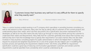 User Persona
“Customers knows their business very well but it is very difficult for them to specify
what they exactly want””
Name :Mary Whitman Age::32 yrs. Job: Business Analyst in Swiss IT firm Experience::8 yrs.
Motivation:
“Mary is a senior business analyst working in an IT company which specializes in providing business consultancy as
well as real solutions to their customers. Mary start her day by taking calls of customers of her currrent projects and
understanding about their needs. which she then documents into a specification document maintained for the
developers as well as for the other teams.She also had to go through so many documents sent by the customer to
understand their needs and Requirements. Mary feels that her customers generally know about their business very
well but they don’t have the knowledge how to specify their requirments in an exact manner. Mary has also been
involved in many business consulting projects for public administration in which she helped them in preparing
request for proposal and weighted requirement list. In one of her project she also helped user in modelling their
business process and specifying the requirements related to them. She thinks using BPMN for requirement
specification could be a good way of reducing communication gap between customers and vendors and the
requirements could be specified more consistently which could be understood by all
 