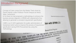 Introduction-Background
Concept of Cares comes from the Master Thesis done by
Daniel Hadrian under Professor Florian Evequoz.at Hesso,
Valais, Switzerland.
In his thesis he had proposed a methodology to enhance the
business process diagrams in BPMN with requirements thus
allowing to generate a consistent requirement specification
CARES is an E-GOV application for public administration of
Switzerland which aims to improve the process of requirement
specification during WTO Procurement by using this
methodology
 