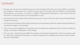 Conclusion
• Through user interview and contextual inquiry we could conclude that business users face problems in specifying
their problems in exact manner for a project of long duration. The vendors also face difficulty in understanding
the requirement of customers. Thus there is a problem of Requirement Specification in exact manner which we
have tried to combat through the use of phrase pattern in cares.
• Customers also are very aware of their business process and it is easy for them for them to see their Requirements
through the processes
• The users also face difficulty while working with large set of requirements which was solved through the feature of
requirement manager in our prototype.
• There is also constant collaboration during the process of requirement specification which we tried to implement
through the feature of collaborator in the prototype
• Thus we could conclude through CARES the problems of requirement engineering in WTO procurement could
be solved more effectively and still there is a scope of improvement in prototype and changes could be made in
proposed methodology.
 