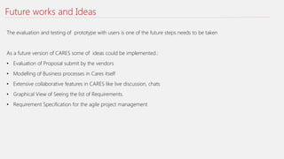Future works and Ideas
The evaluation and testing of prototype with users is one of the future steps needs to be taken
As a future version of CARES some of ideas could be implemented.:
• Evaluation of Proposal submit by the vendors
• Modelling of Business processes in Cares itself
• Extensive collaborative features in CARES like live discussion, chats
• Graphical View of Seeing the list of Requirements.
• Requirement Specification for the agile project management
 