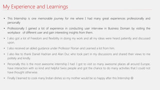 My Experience and Learnings
• This Internship is one memorable journey for me where I had many great experiences professionally and
personally
• Professionally I gained a lot of experience in conducting user interview in Business Domain by visiting the
workplace of different user and gain interesting insights from them.
• I also got a lot of Freedom and flexibility in doing my work and all my ideas were heard patiently and discussed
upon.
• I also received an abled guidance under Professor Florian and Learned a lot from him.
• I also like to thank Daniel Hadrian and Alan Duc who took part in my discussions and shared their views to me
politely and kindly.
• Personally this is the most awesome internship I had. I got to visit so many awesome places all around Europe,
have interaction with so kind and helpful Swiss people and got the chance to do many activities that I could not
have thought otherwise.
• Finally I learned to cook many Indian dishes so my mother would be so happy after this Internship 
 