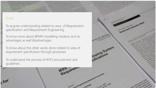 Literature Study
Goals
To acquire understanding related to area of Requirement
specification and Requirement Engineering
To know more about BPMN modelling notation and its
advantages as well disadvantages
To know about the other works done related to area of
requirement specification through processes
To understand the process of WTO procurement and
guidelines
 
