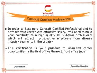  In order to Become a Caresoft Certified Professional and to
advance your career with attractive salary, you need to build
your credibility as a high quality Hr & Admin professional
which will attract prospective employers from diverse
industry segments in the country
 This certification is your passport to unlimited career
opportunities in the field of healthcare & front office jobs
 