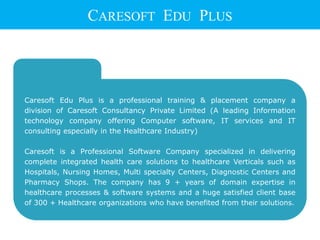 Caresoft Edu Plus is a professional training & placement company a
division of Caresoft Consultancy Private Limited (A leading Information
technology company offering Computer software, IT services and IT
consulting especially in the Healthcare Industry)
Caresoft is a Professional Software Company specialized in delivering
complete integrated health care solutions to healthcare Verticals such as
Hospitals, Nursing Homes, Multi specialty Centers, Diagnostic Centers and
Pharmacy Shops. The company has 9 + years of domain expertise in
healthcare processes & software systems and a huge satisfied client base
of 300 + Healthcare organizations who have benefited from their solutions.
CARESOFT EDU PLUS
 