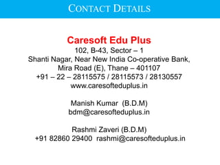 Caresoft Edu Plus
102, B-43, Sector – 1
Shanti Nagar, Near New India Co-operative Bank,
Mira Road (E), Thane – 401107
+91 – 22 – 28115575 / 28115573 / 28130557
www.caresofteduplus.in
Manish Kumar (B.D.M)
bdm@caresofteduplus.in
Rashmi Zaveri (B.D.M)
+91 82860 29400 rashmi@caresofteduplus.in
CONTACT DETAILS
 